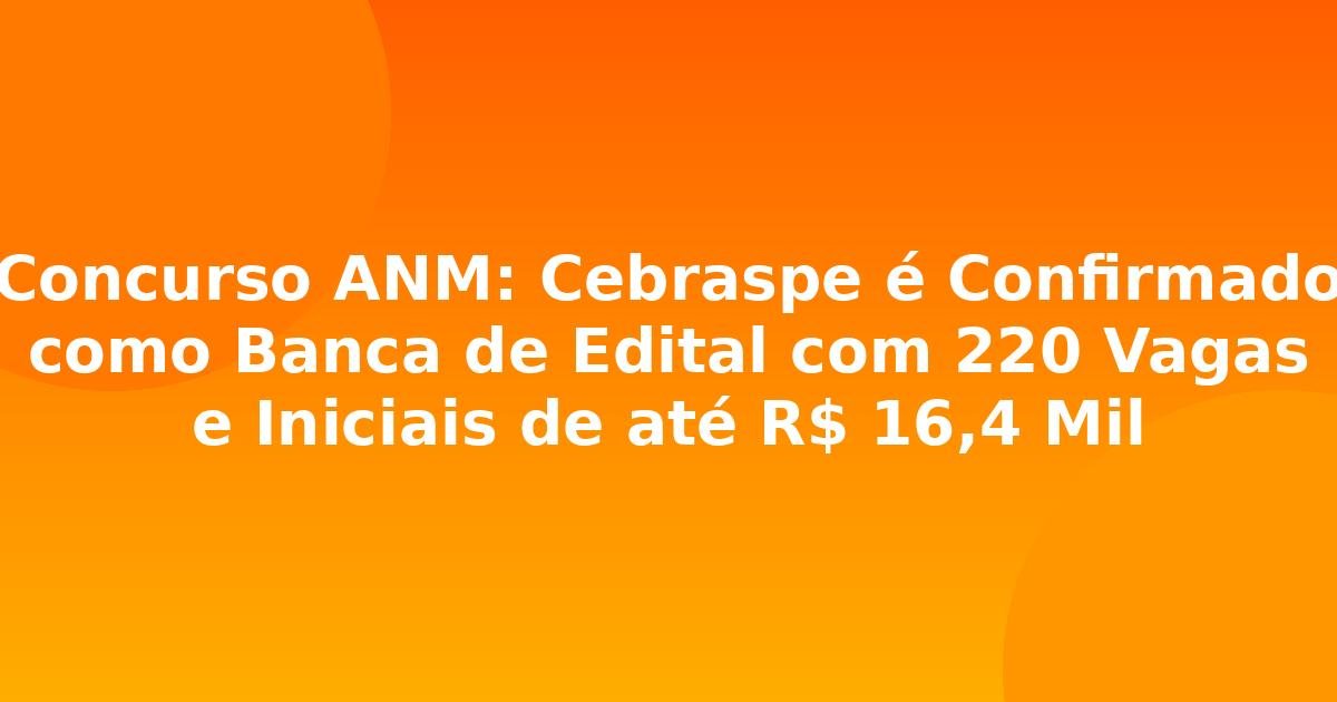 Concurso ANM: Cebraspe é Confirmado como Banca de Edital com 220 Vagas e Iniciais de até R$ 16,4 Mil