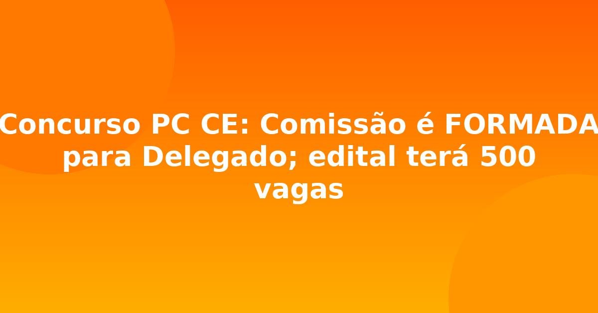 Concurso PC CE: Comissão é FORMADA para Delegado; edital terá 500 vagas